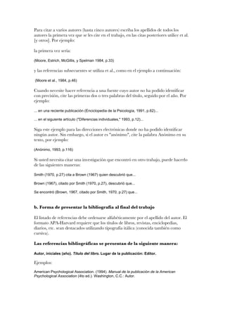 Para citar a varios autores (hasta cinco autores) escriba los apellidos de todos los
autores la primera vez que se les cite en el trabajo, en las citas posteriores utilice et al.
[y otros]. Por ejemplo:

la primera vez sería:

(Moore, Estrich, McGillis, y Spelman 1984, p.33)

y las referencias subsecuentes se utiliza et al., como en el ejemplo a continuación:

(Moore et al., 1984, p.46)

Cuando necesite hacer referencia a una fuente cuyo autor no ha podido identificar
con precisión, cite las primeras dos o tres palabras del título, seguido por el año. Por
ejemplo:

... en una reciente publicación (Enciclopedia de la Psicología, 1991, p.62)...

... en el siguiente artículo ("Diferencias individuales," 1993, p.12)...

Siga este ejemplo para las direcciones electrónicas donde no ha podido identificar
ningún autor. Sin embargo, si el autor es "anónimo", cite la palabra Anónimo en su
texto, por ejemplo:

(Anónimo, 1993, p.116)

Si usted necesita citar una investigación que encontró en otro trabajo, puede hacerlo
de las siguientes maneras:

Smith (1970, p.27) cita a Brown (1967) quien descubrió que...

Brown (1967), citado por Smith (1970, p.27), descubrió que...

Se encontró (Brown, 1967, citado por Smith, 1970, p.27) que...



b. Forma de presentar la bibliografía al final del trabajo

El listado de referencias debe ordenarse alfabéticamente por el apellido del autor. El
formato APA-Harvard requiere que los títulos de libros, revistas, enciclopedias,
diarios, etc. sean destacados utilizando tipografía itálica (conocida también como
cursiva).

Las referencias bibliográficas se presentan de la siguiente manera:

Autor, iniciales (año). Título del libro. Lugar de la publicación: Editor.

Ejemplos:
American Psychological Association. (1994). Manual de la publicación de la American
Psychological Association (4to ed.). Washington, C.C.: Autor.
 