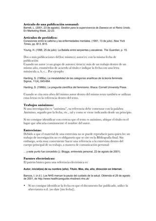 Artículo de una publicación semanal:
Barrett, L. (2001, 23 de agosto). Gestión para la supervivencia de Daewoo en el Reino Unido.
En Marketing Week, 22-23.

Artículos de periódico:
Conexiones entre la cafeína y las enfermedades mentales. (1991, 13 de julio). New York
Times, pp. B13, B15.

Young, H. (1996, 25 de julio). La Batalla entre serpientes y escaleras. The Guardian, p. 15.

Dos o más publicaciones del(los) mismo(s) autor(es) con la misma fecha de
publicación
Cuando un autor (o un grupo de autores) tiene(n) más de un trabajo dentro de un
mismo año, enumérelos de acuerdo al título e indique la fecha con una letra
minúscula a, b, c... Por ejemplo:

Harding, S. (1986a). La inestabilidad de las categorías analíticas de la teoría feminista.
Signos, 11(4), 645-664.

Harding, S. (1986b). La pregunta científica del feminismo. Ithaca: Cornell University Press.

Cuando se cita otra obra del mismo autor dentro del mismo texto también se utilizan
estas letras en la referencia dentro del texto.

Trabajos anónimos:
Si una investigación es “anónima”, su referencia debe comenzar con la palabra
Anónimo, seguido por la fecha, etc., tal y como se viene indicando desde un principio.

Si no consigue identificar con certeza que el texto es anónimo, ubique el título en el
lugar que ubicaría comúnmente el nombre del autor.

Entrevistas:
Debido a que el material de una entrevista no se puede reproducir para quien lee un
trabajo de investigación no es obligatorio que se cite en la Bibliografía final. Sin
embargo, sería muy conveniente hacer una referencia a la entrevista dentro del
cuerpo principal de su trabajo, a manera de comunicación personal:

... y este punto fue concedido (J. Bloggs, entrevista personal, 22 de agosto de 2001).

Fuentes electrónicas:
El patrón básico para una referencia electrónica es:

Autor, inicial(es) de su nombre (año). Título. Mes, día, año, dirección en Internet.

Bancos, I. (n.d.). Los NHS marcan la pauta del cuidado de la salud. Obtenida el 29 de agosto
de 2001, de http://www.healthcareguide.nhsdirect.nhs.uk/

•   Si no consigue identificar la fecha en que el documento fue publicado, utilice la
    abreviatura n.d. (no date [sin fecha]).
 