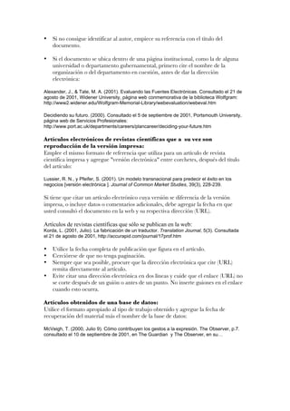 •   Si no consigue identificar al autor, empiece su referencia con el título del
    documento.

•   Si el documento se ubica dentro de una página institucional, como la de alguna
    universidad o departamento gubernamental, primero cite el nombre de la
    organización o del departamento en cuestión, antes de dar la dirección
    electrónica:

Alexander, J., & Tate, M. A. (2001). Evaluando las Fuentes Electrónicas. Consultado el 21 de
agosto de 2001, Widener University, página web conmemorativa de la biblioteca Wolfgram:
http://www2.widener.edu/Wolfgram-Memorial-Library/webevaluation/webeval.htm

Decidiendo su futuro. (2000). Consultado el 5 de septiembre de 2001, Portsmouth University,
página web de Servicios Profesionales:
http://www.port.ac.uk/departments/careers/plancareer/deciding-your-future.htm

Artículos electrónicos de revistas científicas que a su vez son
reproducción de la versión impresa:
Emplee el mismo formato de referencia que utiliza para un artículo de revista
científica impresa y agregue "versión electrónica" entre corchetes, después del título
del artículo:

Lussier, R. N., y Pfeifer, S. (2001). Un modelo transnacional para predecir el éxito en los
negocios [versión electrónica ]. Journal of Common Market Studies, 39(3), 228-239.

Si tiene que citar un artículo electrónico cuya versión se diferencia de la versión
impresa, o incluye datos o comentarios adicionales, debe agregar la fecha en que
usted consultó el documento en la web y su respectiva dirección (URL).

Artículos de revistas científicas que sólo se publican en la web:
Korda, L. (2001, Julio). La fabricación de un traductor. Translation Journal, 5(3). Consultada
el 21 de agosto de 2001, http://accurapid.com/journal/17prof.htm

•   Utilice la fecha completa de publicación que figura en el artículo.
•   Cerciórese de que no tenga paginación.
•   Siempre que sea posible, procure que la dirección electrónica que cite (URL)
    remita directamente al artículo.
•   Evite citar una dirección electrónica en dos líneas y cuide que el enlace (URL) no
    se corte después de un guión o antes de un punto. No inserte guiones en el enlace
    cuando esto ocurra.

Artículos obtenidos de una base de datos:
Utilice el formato apropiado al tipo de trabajo obtenido y agregue la fecha de
recuperación del material más el nombre de la base de datos:

McVeigh, T. (2000, Julio 9). Cómo contribuyen los gestos a la expresión. The Observer, p.7.
consultado el 10 de septiembre de 2001, en The Guardian y The Observer, en su…
 