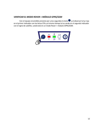 12 
VERIFICAR EL MODO ROVER + MÓDULO GPRS/GSM 
Con el equipo encendido presione por unos segundos la tecla 
y al observar la luz roja en el primer indicador con las letras STA y al mismo tiempo la luz verde en el segundo indicador con el signo de satélite, usted está en un modo Rover + módulo GPRS/GSM. 
 