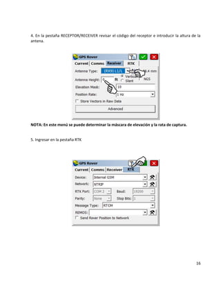16 
4. En la pestaña RECEPTOR/RECEIVER revisar el código del receptor e introducir la altura de la antena. 
NOTA: En este menú se puede determinar la máscara de elevación y la rata de captura. 
5. Ingresar en la pestaña RTK 
 