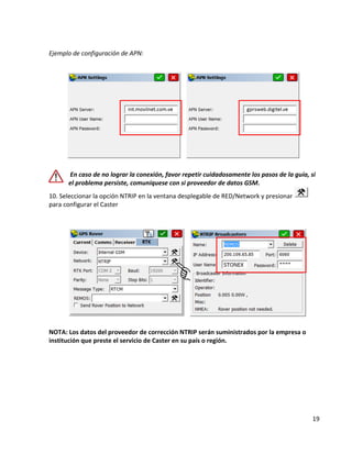 19 
Ejemplo de configuración de APN: 
En caso de no lograr la conexión, favor repetir cuidadosamente los pasos de la guía, si 
el problema persiste, comuníquese con si proveedor de datos GSM. 
10. Seleccionar la opción NTRIP en la ventana desplegable de RED/Network y presionar 
para configurar el Caster 
NOTA: Los datos del proveedor de corrección NTRIP serán suministrados por la empresa o 
institución que preste el servicio de Caster en su país o región. 
 