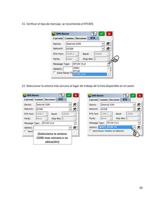 20 
11. Verificar el tipo de mensaje, se recomienda el RTCM3. 
12. Seleccionar la antena más cercana al lugar de trabajo de la lista disponible en el caster. 
