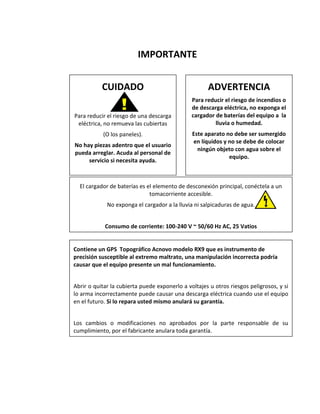 IMPORTANTE 
ADVERTENCIA 
Para reducir el riesgo de incendios o de descarga eléctrica, no exponga el cargador de baterías del equipo a la lluvia o humedad. 
Este aparato no debe ser sumergido en líquidos y no se debe de colocar ningún objeto con agua sobre el equipo. 
CUIDADO 
Para reducir el riesgo de una descarga eléctrica, no remueva las cubiertas 
(O los paneles). 
No hay piezas adentro que el usuario pueda arreglar. Acuda al personal de servicio si necesita ayuda. 
El cargador de baterías es el elemento de desconexión principal, conéctela a un tomacorriente accesible. 
No exponga el cargador a la lluvia ni salpicaduras de agua. 
Consumo de corriente: 100-240 V ~ 50/60 Hz AC, 25 Vatios 
Contiene un GPS Topográfico Acnovo modelo RX9 que es instrumento de precisión susceptible al extremo maltrato, una manipulación incorrecta podría causar que el equipo presente un mal funcionamiento. 
Abrir o quitar la cubierta puede exponerlo a voltajes u otros riesgos peligrosos, y si lo arma incorrectamente puede causar una descarga eléctrica cuando use el equipo en el futuro. Si lo repara usted mismo anulará su garantía. 
Los cambios o modificaciones no aprobados por la parte responsable de su cumplimiento, por el fabricante anulara toda garantía.  