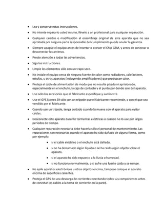  Lea y conserve estas instrucciones. 
 No intente repararlo usted mismo, llévelo a un profesional para cualquier reparación. 
 Cualquier cambio o modificación al ensamblaje original de este aparato que no sea aprobada por ninguna parte responsable del cumplimiento puede anular la garantía. 
 Siempre apague el equipo antes de insertar o extraer el Chip GSM, y antes de conectar o desconectar las antenas. 
 Preste atención a todas las advertencias. 
 Siga las instrucciones. 
 Limpie los elementos sólo con un trapo seco. 
 No instale el equipo cerca de ninguna fuente de calor como radiadores, calefactores, estufas, u otros aparatos (incluyendo amplificadores) que produzcan calor. 
 Proteja el cable de alimentación de modo que no resulte pisado ni aprisionado, especialmente en el enchufe, la caja de contacto y el punto por donde sale del aparato. 
 Use sólo los accesorios que el fabricante especifique y suministre. 
 Use el GPS Stonex S9 sólo con un trípode que el fabricante recomiende, o con el que sea vendido por el fabricante. 
 Cuando use un trípode, tenga cuidado cuando lo mueva con el aparato para evitar caídas. 
 Desconecte este aparato durante tormentas eléctricas o cuando no lo use por largos periodos de tiempo. 
 Cualquier reparación necesaria debe hacerla sólo el personal de mantenimiento. Las reparaciones son necesarias cuando el aparato ha sido dañado de alguna forma, como por ejemplo: 
 si el cable eléctrico o el enchufe está dañado. 
 si se ha derramado algún líquido o se ha caído algún objeto sobre el aparato. 
 si el aparato ha sido expuesto a la lluvia o humedad. 
 si no funciona normalmente, o si sufre una fuerte caída y se rompe. 
 No apile aparatos electrónicos u otros objetos encima, tampoco coloque el aparato encima de superficies calientes. 
 Proteja el GPS de una descarga de corriente conectando todos sus componentes antes de conectar los cables a la toma de corriente en la pared.  