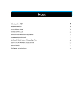 ÍNDICE 
Introducción al S9 
7 
Iconos y Símbolos 
9 
INSERTAR SIM CARD 
10 
MODO DE TRABAJO 
11 
Seleccionar El Modo De Trabajo Rover 
11 
Enlace Módulo Gprs/Gsm 
11 
Verificar El Modo Rover + Módulo Gprs/Gsm 
12 
CONFIGURAR APN Y ENLACE DE DATOS 
13 
Iniciar Trabajo 
13 
Configurar Receptor Rover 
14 
 