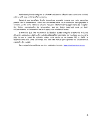 8 
También es posible configurar el GPS RTK GNSS Stonex S9 como base conectarle un radio externo UHF para emitir la señal correctiva. 
Recuerde que las señales de alta potencia de una radio cercana o un radar transmisor pueden causar interferencias con los circuitos del receptor. Los transmisores de baja potencia como los usados en los teléfonos celulares no suelen interferir con las operaciones del receptor. Hay límites operacionales de temperatura que no deben superarse para un buen funcionamiento. Se recomienda tratar su equipo con el debido cuidado. 
El firmware que está instalado en su receptor puede configurar el software RTK para diferentes aplicaciones. La transferencia de datos es fácil y se realiza por medio de una memoria USB. Incluso si usted ha utilizado antes otros productos receptores GPS o GNSS, le recomendamos que tome un tiempo para leer este manual para aprender las características especiales del equipo. 
Para mayor información de nuestros productos consulte: www.stonexvenezuela.com  