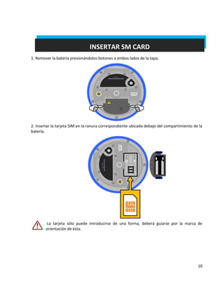 10 
INSERTAR SM CARD 
1. Remover la batería presionándolos botones a ambos lados de la tapa. 
2. Insertar la tarjeta SIM en la ranura correspondiente ubicada debajo del compartimiento de la batería. 
La tarjeta sólo puede introducirse de una forma, deberá guiarse por la marca de orientación de ésta.  