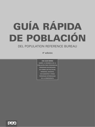 GUÍA RÁPIDA
DE POBLACIÓN
 DEL POPULATION REFERENCE BUREAU

                 4ª edición


                UNA GUÍA RÁPIDA
            SOBRE LA DINÁMICA DE LA
           POBLACIÓN PARA PERIODISTAS,
             PERSONAS ENCARGADAS
             DE FORMULAR POLÍTICAS,
               PERSONAL DOCENTE,
              ESTUDIANTES Y OTRAS
             PERSONAS INTERESADAS
               EN LA DEMOGRAFÍA
 