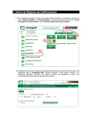 3. Cierre de Registro de Calificaciones

  3.1 En el Módulo evaluación / Cierre reg. operac /Notas Periodos se cambió el nombre del
      botón "Notas Periodos" por "Procesar Notas " y el nombre del texto del Tool Tip "Cierre
      del registro de calificaciones" por "Procesar calificaciones por Periodo"




  3.2 A diferencia de la opción anterior, ahora permite determinar la situación final del área y del
      estudiante para la modalidad EBA. Permite procesar a nivel, grado, sección o un
      estudiante específico. Asimismo, se realizó el cambio de arquitectura a SOA. Y la
      funcionalidad de poder cerrar el periodo de evaluación.
    .
 
