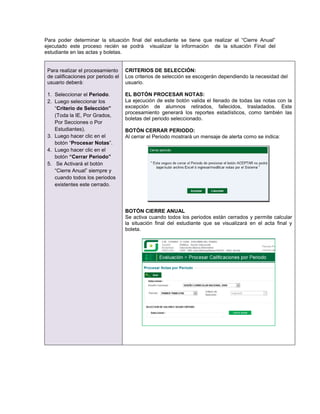 Para poder determinar la situación final del estudiante se tiene que realizar el “Cierre Anual”
ejecutado este proceso recién se podrá visualizar la información de la situación Final del
estudiante en las actas y boletas.


 Para realizar el procesamiento     CRITERIOS DE SELECCIÓN:
 de calificaciones por periodo el   Los criterios de selección se escogerán dependiendo la necesidad del
 usuario deberá:                    usuario.

 1. Seleccionar el Periodo.         EL BOTÓN PROCESAR NOTAS:
 2. Luego seleccionar los           La ejecución de este botón valida el llenado de todas las notas con la
    “Criterio de Selección”         excepción de alumnos retirados, fallecidos, trasladados. Este
                                    procesamiento generará los reportes estadísticos, como también las
    (Toda la IE, Por Grados,
                                    boletas del periodo seleccionado.
    Por Secciones o Por
    Estudiantes).                   BOTÓN CERRAR PERIODO:
 3. Luego hacer clic en el          Al cerrar el Periodo mostrará un mensaje de alerta como se indica:
    botón “Procesar Notas”.
 4. Luego hacer clic en el
    botón “Cerrar Periodo”
 5. Se Activará el botón
    “Cierre Anual” siempre y
    cuando todos los periodos
    existentes este cerrado.




                                    BOTÓN CIERRE ANUAL
                                    Se activa cuando todos los periodos están cerrados y permite calcular
                                    la situación final del estudiante que se visualizará en el acta final y
                                    boleta.
 