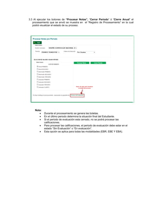 3.3 Al ejecutar los botones de “Procesar Notas”, “Cerrar Periodo” ó “Cierre Anual” el
   procesamiento que se envió se muestra en el “Registro de Procesamiento” en la cual
   podrá visualizar el estado de su proceso.




     Nota:
            Durante el procesamiento se genera las boletas.
            En el último periodo determina la situación final del Estudiante.
            Si el periodo de evaluación esta cerrado, no se podrá procesar las
             calificaciones.
            Para procesar las calificaciones, el periodo de evaluación debe estar en el
             estado “Sin Evaluación” o “En evaluación”.
            Esta opción se aplica para todas las modalidades (EBR, EBE Y EBA).
 