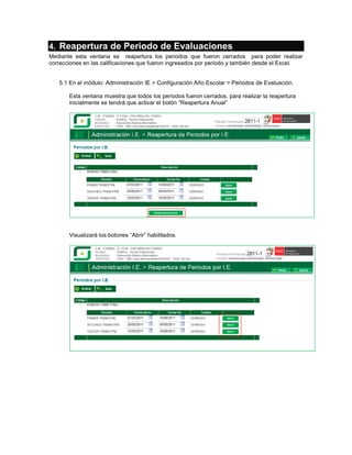 4. Reapertura de Periodo de Evaluaciones
Mediante esta ventana se reapertura los periodos que fueron cerrados para poder realizar
correcciones en las calificaciones que fueron ingresados por periodo y también desde el Excel.


   5.1 En el módulo: Administración IE > Configuración Año Escolar > Periodos de Evaluación.

       Esta ventana muestra que todos los periodos fueron cerrados, para realizar la reapertura
       inicialmente se tendrá que activar el botón “Reapertura Anual”




       Visualizará los botones “Abrir” habilitados.
 