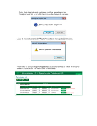 Podrá Abrir el periodo en la cual desea modificar las calificaciones.
   Luego de hacer clic en el botón “Abrir”, muestra el siguiente mensaje.




Luego de hacer clic en el botón “Aceptar” muestra un mensaje de confirmación.




Finalmente, en la siguiente pantalla podemos visualizar el cambio de estado “Cerrado” al
estado “En Evaluación” y el botón “Abrir” se deshabilitó.
 