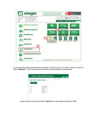 En la siguiente pantalla seleccionamos el periodo, el grado, sección, el orden y hacer clic sobre le
botón “Imprimir”, con el fin de generar el reporte de consolidado de evaluaciones.




         Luego de hacer clic sobre el botón “Imprimir”, se descargará el reporte en PDF.
 