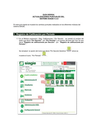 GUÍA RÁPIDA
                          ACTUALIZACIONES PUNTUALES DEL
                                SISTEMA SIAGIE V.3.4


En esta guía rápida se muestra los cambios puntuales realizados en los diferentes módulos del
sistema SIAGIE.




1. Registro de Calificación por Periodo
   1.1 En el Módulo evaluación / Reg. Calificaciones / Por Sección se cambió el nombre del
       botón que decía "Por Sección" por "Por Periodo" y el nombre del texto del Tool Tip que
       decía "Registro de calificaciones por Sección" por "Registro de calificaciones por
       Periodo":



       Se remplazó la opción del ícono que decía “Por Sección Genérico”          ahora se

       muestra el ícono “Por Periodo”         .
 