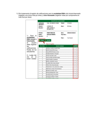 1.2 Se implementó el registro de calificaciones para la modalidad EBA ciclo Inicial-Intermedio
   (registrar una única nota por área) y ciclo Avanzado (registrar notas por componente sin
   nota final por área).




               1.- Para la
               modalidad
               EBA Inicial e
               Intermedio,
               el      usuario
               debe registrar
               las
               calificaciones
               finales de los
               estudiantes.

               2.- Luego dar
               clic en el
               botón Grabar
 