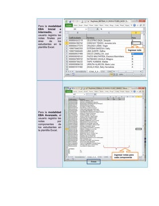 Para la modalidad
EBA       Inicial   e
Intermedio,         el
usuario registra las
notas finales por
área       de     los
estudiantes en la
plantilla Excel.
                                              Ingresar nota




Para la modalidad
EBA Avanzado, el
usuario registra las
notas              por
componentes         de
los estudiantes en
la plantilla Excel.




                                 Ingresar notas para
                                 cada componente

                         Áreas
 