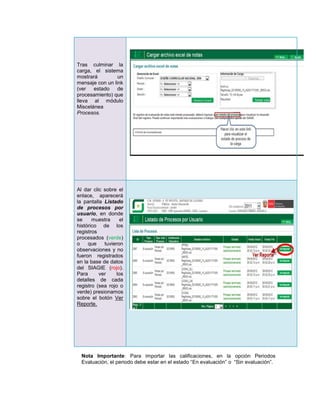 Tras culminar la
carga, el sistema
mostrará         un
mensaje con un link
(ver   estado    de
procesamiento) que
lleva al módulo
Miscelánea
Procesos.




Al dar clic sobre el
enlace, aparecerá
la pantalla Listado
de procesos por
usuario, en donde
se     muestra      el
histórico de los
registros
procesados (verde)
o    que    tuvieron
observaciones y no
fueron registrados
en la base de datos
del SIAGIE (rojo).
Para      ver     los
detalles de cada
registro (sea rojo o
verde) presionamos
sobre el botón Ver
Reporte.




  Nota Importante: Para importar las calificaciones, en la opción Periodos
  Evaluación, el periodo debe estar en el estado “En evaluación” o “Sin evaluación”.
 