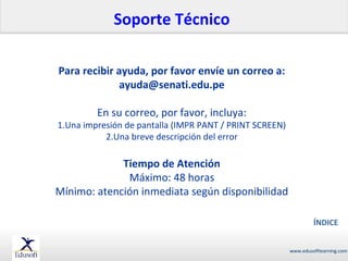 Soporte Técnico
Para recibir ayuda, por favor envíe un correo a:
ayuda@senati.edu.pe
En su correo, por favor, incluya:

1.Una impresión de pantalla (IMPR PANT / PRINT SCREEN)
2.Una breve descripción del error

Tiempo de Atención
Máximo: 48 horas
Mínimo: atención inmediata según disponibilidad
ÍNDICE
www.edusoftlearning.com

 