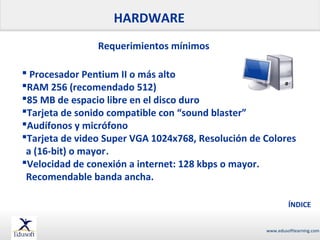 HARDWARE
Requerimientos mínimos
 Procesador Pentium II o más alto
RAM 256 (recomendado 512)
85 MB de espacio libre en el disco duro
Tarjeta de sonido compatible con “sound blaster”
Audífonos y micrófono
Tarjeta de video Super VGA 1024x768, Resolución de Colores
a (16-bit) o mayor.
Velocidad de conexión a internet: 128 kbps o mayor.
Recomendable banda ancha.
ÍNDICE
www.edusoftlearning.com

 