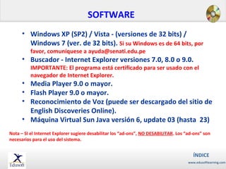 SOFTWARE
• Windows XP (SP2) / Vista - (versiones de 32 bits) /
Windows 7 (ver. de 32 bits). Si su Windows es de 64 bits, por
favor, comuníquese a ayuda@senati.edu.pe

• Buscador - Internet Explorer versiones 7.0, 8.0 o 9.0.

IMPORTANTE: El programa está certificado para ser usado con el
navegador de Internet Explorer.

• Media Player 9.0 o mayor.
• Flash Player 9.0 o mayor.
• Reconocimiento de Voz (puede ser descargado del sitio de
English Discoveries Online).
• Máquina Virtual Sun Java versión 6, update 03 (hasta 23)
Nota – SI el Internet Explorer sugiere desabilitar los “ad-ons”, NO DESABILITAR. Los “ad-ons” son
necesarios para el uso del sistema.

ÍNDICE
www.edusoftlearning.com

 