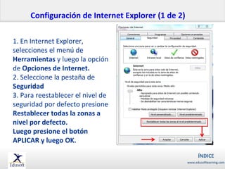 Configuración de Internet Explorer (1 de 2)
1. En Internet Explorer,
selecciones el menú de
Herramientas y luego la opción
de Opciones de Internet.
2. Seleccione la pestaña de
Seguridad
3. Para reestablecer el nivel de
seguridad por defecto presione
Restablecer todas la zonas a
nivel por defecto.
Luego presione el botón
APLICAR y luego OK.
ÍNDICE
www.edusoftlearning.com

 