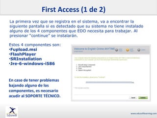 First Access (1 de 2)
La primera vez que se registra en el sistema, va a encontrar la
siguiente pantalla si es detectado que su sistema no tiene instalado
alguno de los 4 componentes que EDO necesita para trabajar. Al
presionar “continue” se instalarán.
Estos 4 componentes son:
•Fupload.msi
•FlashPlayer
•SRInstallation
•Jre-6-windows-i586

En caso de tener problemas
bajando alguno de los
componentes, es necesario
acudir al SOPORTE TÉCNICO.

www.edusoftlearning.com

 