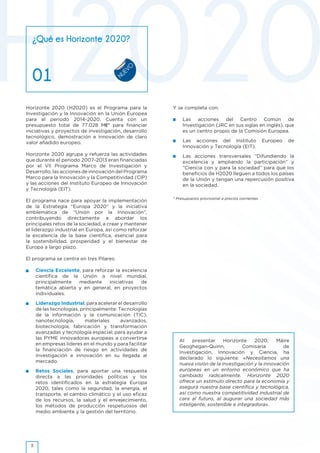 NUEVO
Y se completa con:
•	 Las acciones del Centro Común de
Investigación (JRC en sus siglas en inglés), que
es un centro propio de la Comisión Europea.
•	 Las acciones del Instituto Europeo de
Innovación y Tecnología (EIT).
•	 Las acciones transversales ”Difundiendo la
excelencia y ampliando la participación” y
“Ciencia con y para la sociedad” para que los
beneficios de H2020 lleguen a todos los países
de la Unión y tengan una repercusión positiva
en la sociedad.
Horizonte 2020 (H2020) es el Programa para la
Investigación y la Innovación en la Unión Europea
para el periodo 2014-2020. Cuenta con un
presupuesto total de 77.028 M€* para financiar
iniciativas y proyectos de investigación, desarrollo
tecnológico, demostración e innovación de claro
valor añadido europeo.
Horizonte 2020 agrupa y refuerza las actividades
que durante el periodo 2007-2013 eran financiadas
por el VII Programa Marco de Investigación y
Desarrollo, las acciones de innovación del Programa
Marco para la Innovación y la Competitividad (CIP)
y las acciones del Instituto Europeo de Innovación
y Tecnología (EIT).
El programa nace para apoyar la implementación
de la Estrategia “Europa 2020” y la iniciativa
emblemática de “Unión por la Innovación”,
contribuyendo directamente a abordar los
principales retos de la sociedad, a crear y mantener
el liderazgo industrial en Europa, así como reforzar
la excelencia de la base científica, esencial para
la sostenibilidad, prosperidad y el bienestar de
Europa a largo plazo.
El programa se centra en tres Pilares:
•	 Ciencia Excelente, para reforzar la excelencia
científica de la Unión a nivel mundial,
principalmente mediante iniciativas de
temática abierta y en general, en proyectos
individuales.
•	 Liderazgo Industrial, para acelerar el desarrollo
de las tecnologías, principalmente: Tecnologías
de la información y la comunicación (TIC),
nanotecnología, materiales avanzados,
biotecnología, fabricación y transformación
avanzadas y tecnología espacial; para ayudar a
las PYME innovadoras europeas a convertirse
en empresas líderes en el mundo y para facilitar
la financiación de riesgo en actividades de
investigación e innovación en su llegada al
mercado.
•	 Retos Sociales, para aportar una respuesta
directa a las prioridades políticas y los
retos identificados en la estrategia Europa
2020, tales como la seguridad, la energía, el
transporte, el cambio climático y el uso eficaz
de los recursos, la salud y el envejecimiento,
los métodos de producción respetuosos del
medio ambiente y la gestión del territorio.
¿Qué es Horizonte 2020?
01
* Presupuesto provisional a precios corrientes
3
Al presentar Horizonte 2020, Máire
Geoghegan-Quinn, Comisaria de
Investigación, Innovación y Ciencia, ha
declarado lo siguiente: «Necesitamos una
nueva visión de la investigación y la innovación
europeas en un entorno económico que ha
cambiado radicalmente. Horizonte 2020
ofrece un estímulo directo para la economía y
asegura nuestra base científica y tecnológica,
así como nuestra competitividad industrial de
cara al futuro, al augurar una sociedad más
inteligente, sostenible e integradora».
 