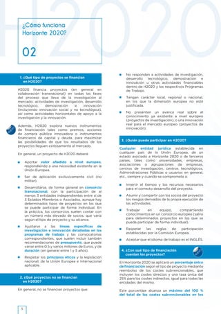 NUEVO
NUEVO
•	 No respondan a actividades de investigación,
desarrollo tecnológico, demostración e
innovación u otras actividades financiables
dentro de H2020 y los respectivos Programas
de Trabajo.
•	 Tengan carácter local, regional o nacional,
en los que la dimensión europea no esté
justificada.
•	 No presenten un avance real sobre el
conocimiento ya existente a nivel europeo
(proyectos de investigación), o una innovación
real para el mercado europeo (proyectos de
innovación).
3. ¿Quién puede participar en H2020?
Cualquier entidad jurídica establecida en
cualquier país de la Unión Europea, de un
estado asociado a Horizonte 2020 o de terceros
países, tales como universidades, empresas,
asociaciones o agrupaciones de empresas,
centros de investigación, centros tecnológicos,
Administraciones Públicas o usuarios en general,
etc., siempre y cuando se comprometa a:
•	 Invertir el tiempo y los recursos necesarios
para el correcto desarrollo del proyecto.
•	 Asumir y compartir con los socios del proyecto
los riesgos derivados de la propia ejecución de
las actividades.
•	 Trabajar en equipo, compartiendo
conocimientos en un consorcio europeo (salvo
para determinados proyectos en los que se
puede participar de forma individual).
•	 Respetar las reglas de participación
establecidas por la Comisión Europea.
•	 Aceptar que el idioma de trabajo es el INGLÉS.
4. ¿Con qué tipo de financiación
cuentan los proyectos?
En Horizonte 2020 se aplicará un porcentaje único
de financiación según el tipo de proyecto mediante
reembolso de los costes subvencionables, que
incluyen los costes directos y una tasa única del
25% para los costes indirectos, igual para todas las
entidades del mismo.
Este porcentaje alcanza un máximo del 100 %
del total de los costes subvencionables en los
¿Cómo funciona
Horizonte 2020?
02
1. ¿Qué tipo de proyectos se financian
en H2020?
H2020 financia proyectos (en general en
colaboración transnacional) en todas las fases
del proceso que lleva de la investigación al
mercado: actividades de investigación, desarrollo
tecnológico, demostración e innovación
(incluyendo innovación social y no tecnológica),
así como actividades horizontales de apoyo a la
investigación y la innovación.
Además, H2020 explora nuevos instrumentos
de financiación tales como premios, acciones
de compra pública innovadora o instrumentos
financieros de capital y deuda, para maximizar
las posibilidades de que los resultados de los
proyectos lleguen exitosamente al mercado.
En general, un proyecto de H2020 deberá:
•	 Aportar valor añadido a nivel europeo,
respondiendo a una necesidad existente en la
Unión Europea.
•	 Ser de aplicación exclusivamente civil (no
militar).
•	 Desarrollarse, de forma general en consorcio
transnacional, con la participación de al
menos 3 entidades independientes entre sí de
3 Estados Miembros o Asociados, aunque hay
determinados tipos de proyectos en los que
se puede participar de forma individual. En
la práctica, los consorcios suelen contar con
un número más elevado de socios, que varía
según el tipo de proyecto y su alcance.
•	 Ajustarse a las líneas específicas de
investigación e innovación detalladas en los
programas de trabajo y las convocatorias
correspondientes, que suelen incluir también
recomendaciones de presupuesto, que puede
variar entre 0.5 y varios millones de Euros, y de
duración (en general entre 1 y 5 años).
•	 Respetar los principios éticos y la legislación
nacional, de la Unión Europea e internacional
aplicable.
2. ¿Qué proyectos no se financian
en H2020?
En general, no se financian proyectos que:
5
 