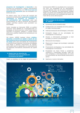 proyectos de investigación y desarrollo o las
acciones de coordinación y apoyo, reduciéndose
este porcentaje máximo a un 70% en el caso de
proyectos de innovación para las entidades con
ánimo de lucro.
En ambos casos, tras la firma del contrato del
proyecto con la Comisión, parte de la contribución
comunitaria al proyecto se transfiere a
los participantes por adelantado para que
prácticamente en toda la duración del proyecto
tengan cash-flow positivo para acometer sus
actividades.
Como novedad en Horizonte 2020, se podrán
adicionar hasta 8000€ por investigador/año en
entidades sin ánimo de lucro como coste directo
asociado al proyecto, siempre y cuando forme
parte de la política habitual de remuneración de
la entidad
Así mismo, H2020 también ofrece créditos,
garantías o inversión en capital a través de los
intermediariosdesusinstrumentosdefinanciación
de riesgo tanto para actividades de investigación
e innovación que requieran inversiones arriesgadas
para llegar a término (mecanismo de deuda),
como para cubrir el desarrollo y el crecimiento de
las empresas innovadoras (mecanismo de capital
riesgo).
5. ¿Quién tiene los derechos de
propiedad sobre los resultados de
un proyecto de H2020?
Según se establece en las reglas de participación
de Horizonte 2020, los resultados de un proyecto
de I+D+i son propiedad de los participantes
que los generen, bien sea de forma individual o
conjunta. No obstante, los participantes pueden
llegar a acuerdos que modifiquen esta premisa sin
perjuicio del acceso a los resultados por parte del
resto de los socios del proyecto.
6. ¿Qué ventajas me da participar
en H2020?
•	 Incremento de la competitividad
•	 Colaboración con entidades de otros países y
en redes internacionales
•	 Internacionalización de estrategias y mercados
•	 Compartir riesgos en las actividades de
investigación e innovación
•	 Acceso a información privilegiada a nivel
europeo y a nuevos conocimientos
•	 Renovación tecnológica
•	 Mejora de la imagen de la entidad: visibilidad
y prestigio
•	 Financiación privilegiada a las actividades de
investigación e innovación
•	 Posibilidad de hacer frente a problemas
científicos e industriales actuales, cada vez
más complejos e interrelacionados, así como
el conocimiento de hacia dónde evoluciona el
sector
•	 Apertura a nuevos mercados.
6
 