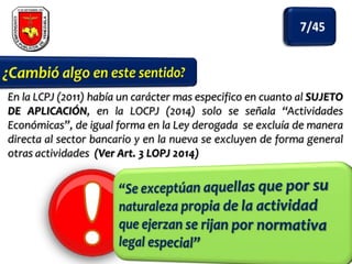 En la LCPJ (2011) había un carácter mas especifico en cuanto al SUJETO
DE APLICACIÓN, en la LOCPJ (2014) solo se señala “Actividades
Económicas”, de igual forma en la Ley derogada se excluía de manera
directa al sector bancario y en la nueva se excluyen de forma general
otras actividades (Ver Art. 3 LOPJ 2014)

 