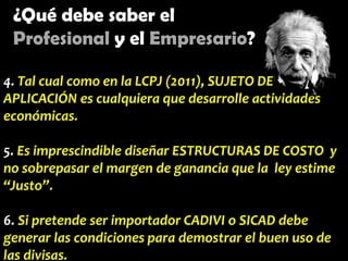 ¿Qué debe saber el
Profesional y el Empresario?
4. Tal cual como en la LCPJ (2011), SUJETO DE
APLICACIÓN es cualquiera que desarrolle actividades
económicas.
5. Es imprescindible diseñar ESTRUCTURAS DE COSTO y
no sobrepasar el margen de ganancia que la ley estime
“Justo”.
6. Si pretende ser importador CADIVI o SICAD debe
generar las condiciones para demostrar el buen uso de
las divisas.

 