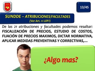 De las 21 atribuciones y facultades podemos resaltar:
FISCALIZACIÓN DE PRECIOS, ESTUDIO DE COSTOS,
FIJACIÓN DE PRECIOS MAXIMOS, DICTAR NORMATIVA,
APLICAR MEDIDAS PREVENTIVAS Y CORRECTIVAS,…

 