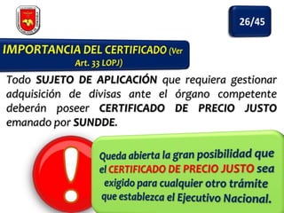 Todo SUJETO DE APLICACIÓN que requiera gestionar
adquisición de divisas ante el órgano competente
deberán poseer CERTIFICADO DE PRECIO JUSTO
emanado por SUNDDE.

 