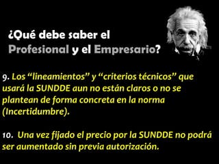 ¿Qué debe saber el
Profesional y el Empresario?
9. Los “lineamientos” y “criterios técnicos” que
usará la SUNDDE aun no están claros o no se
plantean de forma concreta en la norma
(Incertidumbre).
10. Una vez fijado el precio por la SUNDDE no podrá
ser aumentado sin previa autorización.

 