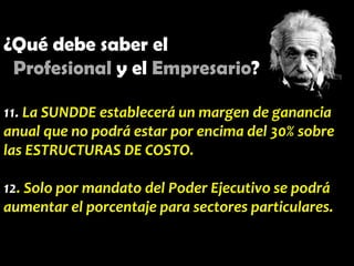 ¿Qué debe saber el
Profesional y el Empresario?
11. La SUNDDE establecerá un margen de ganancia
anual que no podrá estar por encima del 30% sobre
las ESTRUCTURAS DE COSTO.
12. Solo por mandato del Poder Ejecutivo se podrá
aumentar el porcentaje para sectores particulares.

 