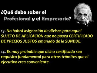 ¿Qué debe saber el
Profesional y el Empresario?
13. No habrá asignación de divisas para aquel
SUJETO DE APLICACIÓN que no posea CERTIFICADO
DE PRECIOS JUSTOS emanado de la SUNDDE.
14. Es muy probable que dicho certificado sea
requisito fundamental para otros trámites que el
ejecutivo crea conveniente.

 