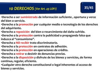 •Derecho a ser suministrado de información suficiente , oportuna y veraz
del bien o servicio.
•Derecho a la promoción por cualquier medio o tecnología de los derechos
del adquiriente.
•Derecho a reposición del bien o resarcimiento del daño sufrido.
•Derecho a la protección contra la publicidad o propaganda falsa que
induzca al “consumismo”.
•Derecho a NO recibir trato discriminatorio.
•Derecho a la protección en contratos de adhesión.
•Derecho a la protección en operaciones de crédito.
•Derecho a retirar o desistir de denuncias previas.
•Derecho a la disposición y disfrute de los bienes y servicios, de forma
continua, regular, eficiente.
•Cualquier otro derecho constitucional o legal inherentes al acceso de
bienes y servicios.

 