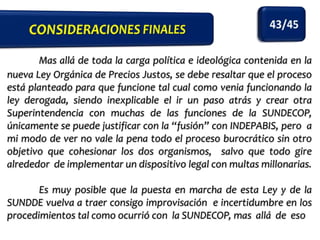 Mas allá de toda la carga política e ideológica contenida en la
nueva Ley Orgánica de Precios Justos, se debe resaltar que el proceso
está planteado para que funcione tal cual como venia funcionando la
ley derogada, siendo inexplicable el ir un paso atrás y crear otra
Superintendencia con muchas de las funciones de la SUNDECOP,
únicamente se puede justificar con la “fusión” con INDEPABIS, pero a
mi modo de ver no vale la pena todo el proceso burocrático sin otro
objetivo que cohesionar los dos organismos, salvo que todo gire
alrededor de implementar un dispositivo legal con multas millonarias.

Es muy posible que la puesta en marcha de esta Ley y de la
SUNDDE vuelva a traer consigo improvisación e incertidumbre en los
procedimientos tal como ocurrió con la SUNDECOP, mas allá de eso

 