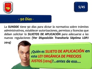 La SUNDDE tiene 90 días para dictar la normativa sobre trámites
administrativos, establecer autorizaciones, permisos y licencias que
deban solicitar lo SUJETOS DE APLICACIÓN para adecuarse a las
nuevas regulaciones (Ver Disposición Transitoria Séptima LOPJ
2014)

 