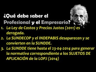 ¿Qué debe saber el
Profesional y el Empresario?
1. La Ley de Costos y Precios Justos (2011) es
derogada.
2. La SUNDECOP y el INDEPABIS desaparecen y se
convierten en la SUNDDE.
3. La SUNDDE tiene hasta el 23-04-2014 para generar
la normativa correspondiente a los SUJETOS DE
APLICACIÓN de la LOPJ (2014)

 