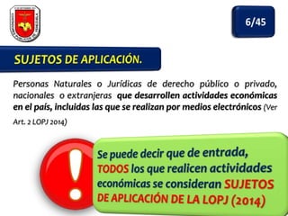 Personas Naturales o Jurídicas de derecho público o privado,
nacionales o extranjeras que desarrollen actividades económicas
en el país, incluidas las que se realizan por medios electrónicos (Ver
Art. 2 LOPJ 2014)

 