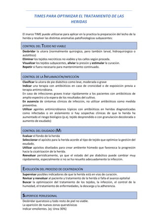 TIMES PARA OPTIMIZAR EL TRATAMIENTO DE LAS
HERIDAS
El marco TIME puede utilizarse para aplicar en la practica la preparación del lecho de la
herida y resolver las distintas anomalías patofisiologicas subyacentes:
CONTROL DEL TEJIDO NO VIABLE
Desbridar la ulcera (normalmente quirúrgico, pero también larval, hidroquirúrgico o
autolítico)
Eliminar los tejidos necróticos no viables y los callos según proceda.
Visualizar los tejidos subyacentes, aliviar la presión y estimular la curación.
Repetir si fuera necesario para mantenimiento continuado.
CONTROL DE LA INFLAMACIÓN/INFECCIÓN
Clasificar la ulcera de pie diabético como leve, moderada o grave
Indicar una terapia con antibióticos en caso de cronicidad o de exposición previa a
terapia antimicrobiana.
En caso de infecciones graves tratar rápidamente a los pacientes con antibióticos de
amplio espectro a la espera de los resultados del cultivo.
En ausencia de síntomas clínicos de infección, no utilizar antibióticos como medida
preventiva.
Utilizar agentes antimicrobianos tópicos con antibióticos en heridas diagnosticadas
como infectadas o en aislamiento si hay sospechas clínicas de que la herida ha
aumentado el riesgo biológico (p.ej. tejido desprendido o con granulación decolorada o
aumento de exudado)
CONTROL DEL EXUDADO (M)
Evaluar el fondo de la herida
Seleccionar el apósito para la herida acorde al tipo de tejido que optimice la gestión del
exudado.
Utilizar apósitos diseñados para crear ambiente húmedo que favorezca la progresión
hacia la cicatrización de la herida.
Reevaluar periódicamente, ya que el estado del pie diabético puede cambiar muy
rápidamente, especialmente si no se ha resuelto adecuadamente la infección.
EVOLUCIÓN DEL PROCESO DE CICATRIZACIÓN
Supervisar posibles indicadores de que la herida está en vías de curación.
Revisar y reevaluar al paciente y tratamiento de la herida si falla el avance epitelial
Buscar la optimización del tratamiento de los tejidos, la infección, el control de la
humedad, el tratamiento de enfermedades, la descarga y la adherencia.
SUPERFICIE PERILESIONAL
Desbridar queratosis y todo resto de piel no viable.
La aparición de nuevas zonas queratósicas
Indicar emolientes. (ej: Urea 30%)
 