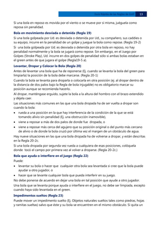 Guía Rápida de las Reglas de Golf

13 

Si una bola en reposo es movida por el viento o se mueve por sí misma, juéguela como
reposa sin penalidad.
Bola en movimiento desviada o detenida (Regla 19)
Si una bola golpeada por Ud. es desviada o detenida por Ud., su compañero, sus caddies o
su equipo, incurre en la penalidad de un golpe y juegue la bola como repose. (Regla 19-2)
Si una bola golpeada por Ud. es desviada o detenida por otra bola en reposo, no hay
penalidad normalmente y la bola se jugará como repose. Sin embargo, en el Juego por
Golpes (Stroke Play), Ud. incurre en dos golpes de penalidad sólo si ambas bolas estaban en
el green antes de que jugara el golpe (Regla19-5 a).
Levantar, Dropar y Colocar la Bola (Regla 20)
Antes de levantar una bola que ha de reponerse (Ej. cuando se levanta la bola del green para
limpiarla) la posición de la bola debe marcarse. (Regla 20-1)
Cuando la bola se levanta para droparla o colocarla en otra posición (ej. al dropar dentro de
la distancia de dos palos bajo la Regla de bola injugable) no es obligatorio marcar su
posición aunque se recomienda hacerlo.
Al dropar, manténgase erguido, sujete la bola a la altura del hombro con el brazo extendido
y déjela caer.
Las situaciones más comunes en las que una bola dropada ha de ser vuelta a dropar son
cuando la bola:
•

rueda a una posición en la que hay interferencia de la condición de la que se está
tomando alivio sin penalidad (Ej. una obstrucción inamovible),

•

viene a reposar a más de dos palos de donde fue dropada, o

•

viene a reposar más cerca del agujero que su posición original o del punto más cercano
de alivio o de donde la bola cruzó por última vez el margen de un obstáculo de agua.

Hay nueve situaciones en las que una bola dropada ha de volverse a dropar, y están descritas
en la Regla 20-2c.
Si una bola dropada por segunda vez rueda a cualquiera de esas posiciones, colóquela
donde tocó el campo por primera vez al volver a droparse. (Regla 20-2c.)
Bola que ayuda o interfiere en el juego (Regla 22)
Puede:
•

levantar su bola o hacer que cualquier otra bola sea levantada si cree que la bola puede
ayudar a otro jugador, o

•

hacer que se levante cualquier bola que pueda interferir en su juego.

No debe ponerse de acuerdo en dejar una bola en tal posición que ayude a otro jugador.
Una bola que se levanta porque ayuda o interfiere en el juego, no debe ser limpiada, excepto
cuando haya sido levantada en el green.
Impedimentos sueltos (Regla 23)
Puede mover un impedimento suelto (Ej. Objetos naturales sueltos tales como piedras, hojas
y ramitas sueltas) salvo que éste y su bola se encuentren en el mismo obstáculo. Si quita un

 