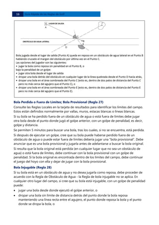 16 

Guía Rápida de las Reglas de Golf 

Bola Perdida o Fuera de Límites; Bola Provisional (Regla 27)
Consulte las Reglas Locales en la tarjeta de resultados para identificar los límites del campo.
Estos están definidos normalmente por vallas, muros, estacas blancas o líneas blancas.
Si su bola se ha perdido fuera de un obstáculo de agua o está fuera de límites debe jugar
otra bola desde el punto donde jugó el golpe anterior, con un golpe de penalidad, es decir,
golpe y distancia.
Se permiten 5 minutos para buscar una bola, tras los cuales, si no se encuentra, está perdida.
Si después de ejecutar un golpe, cree que su bola puede haberse perdido fuera de un
obstáculo de agua o puede estar fuera de límites debería jugar una “bola provisional”. Debe
anunciar que es una bola provisional y jugarla antes de adelantarse a buscar la bola original.
Si resulta que la bola original está perdida (en cualquier lugar que no sea un obstáculo de
agua) o está fuera de límites, debe continuar con la bola provisional con un golpe de
penalidad. Si la bola original es encontrada dentro de los límites del campo, debe continuar
el juego del hoyo con ella y dejar de jugar con la bola provisional.
Bola Injugable (Regla 28)
Si su bola está en un obstáculo de agua y no desea jugarla como reposa, debe proceder de
acuerdo con la Regla de Obstáculo de Agua - la Regla de bola injugable no se aplica. En
cualquier otro lugar del campo, si cree que su bola está injugable, con un golpe de penalidad
puede:
•

jugar una bola desde donde ejecutó el golpe anterior, o

•

dropar una bola sin límite de distancia detrás del punto donde la bola reposa
manteniendo una línea recta entre el agujero, el punto donde reposa la bola y el punto
donde se dropa la bola, o

 