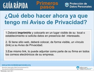 Primeros
                                   pasos
       ¿Qué debo hacer ahora ya que
       tengo mi Aviso de Privacidad?
        1.Deberá imprimirlo y colocarlo en un lugar visible de su local o
        establecimiento si solicita datos en presencia del interesado.

        2. Si tiene sitio web, deberá colocar, de forma visible, un vínculo
        (link) a su Aviso de Privacidad.

        3.Ese mismo link, lo puede adjuntar como parte de su ﬁrma en todos
        los correos electrónicos de su empresa.




Wednesday, July 6, 2011
 