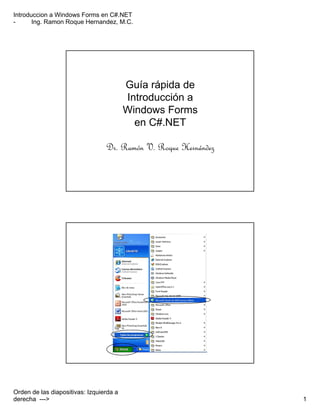 Introduccion a Windows Forms en C#.NET
- Ing. Ramon Roque Hernandez, M.C.
Orden de las diapositivas: Izquierda a
derecha ---> 1
Guía rápida de
Introducción a
Windows Forms
en C#.NET
Dr. Ramón V. Roque Hernández
 