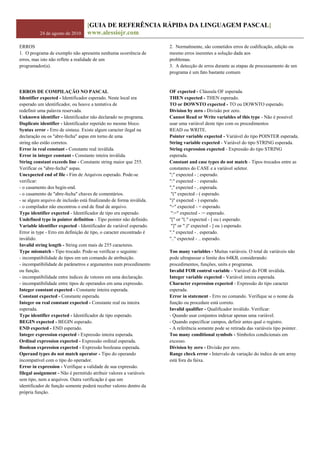 24 de agosto de 2010
[GUIA DE REFERÊNCIA RÁPIDA DA LINGUAGEM PASCAL]
www.alessiojr.com
ERROS
1. O programa de exemplo não apresenta nenhuma ocorrência de
erros, mas isto não reflete a realidade de um
programador(a).
2. Normalmente, são cometidos erros de codificação, edição ou
mesmo erros inerentes a solução dada aos
problemas.
3. A detecção de erros durante as etapas de processamento de um
programa é um fato bastante comum
ERROS DE COMPILAÇÃO NO PASCAL
Identifier expected - Identificador esperado. Neste local era
esperado um identificador, ou houve a tentativa de
redefinir uma palavra reservada.
Unknown identifier - Identificador não declarado no programa.
Duplicate identifier - Identificador repetido no mesmo bloco.
Syntax error - Erro de sintaxe. Existe algum caracter ilegal na
declaração ou os "abre-fecha" aspas em torno de uma
string não estão corretos.
Error in real constant - Constante real inválida.
Error in integer constant - Constante inteira inválida.
String constant exceeds line - Constante string maior que 255.
Verificar os "abre-fecha" aspas.
Unexpected end of file - Fim de Arquivos esperado. Pode-se
verificar:
- o casamento dos begin-end.
- o casamento de "abre-fecha" chaves de comentários.
- se algum arquivo de inclusão está finalizando de forma inválida.
- o compilador não encontrou o end de final de arquivo.
Type identifier expected - Identificador de tipo era esperado.
Undefined type in pointer definition - Tipo pointer não definido.
Variable identifier expected - Identificador de variável esperado.
Error in type - Erro em definição de tipo, o caracter encontrado é
inválido.
Invalid string length - String com mais de 255 caracteres.
Type mismatch - Tipo trocado. Pode-se verificar o seguinte:
- incompatibilidade de tipos em um comando de atribuição.
- incompatibilidade de parâmetros e argumentos num procedimento
ou função.
- incompatibilidade entre índices de vetores em uma declaração.
- incompatibilidade entre tipos de operandos em uma expressão.
Integer constant expected - Constante inteira esperada.
Constant expected - Constante esperada.
Integer ou real constant expected - Constante real ou inteira
esperada.
Type identifier expected - Identificador de tipo esperado.
BEGIN expected - BEGIN esperado.
END expected - END esperado.
Integer expression expected - Expressão inteira esperada.
Ordinal expression expected - Expressão ordinal esperada.
Boolean expression expected - Expressão booleana esperada.
Operand types do not match operator - Tipo do operando
incompatível com o tipo do operador.
Error in expression - Verifique a validade de sua expressão.
Illegal assignment - Não é permitido atribuir valores a variáveis
sem tipo, nem a arquivos. Outra verificação é que um
identificador de função somente poderá receber valores dentro da
própria função.
OF expected - Cláusula OF esperada.
THEN expected - THEN esperado.
TO or DOWNTO expected - TO ou DOWNTO esperado.
Division by zero - Divisão por zero.
Cannot Read or Write variables of this type - Não é possível
usar uma variável deste tipo com os procedimentos
READ ou WRITE.
Pointer variable expected - Variável do tipo POINTER esperada.
String variable expected - Variável do tipo STRING esperada.
String expression expected - Expressão do tipo STRING
esperada.
Constant and case types do not match - Tipos trocados entre as
constantes do CASE e a variável seletor.
";" expected - ; esperado.
":" expected - : esperado.
"," expected - , esperada.
"(" expected - ( esperado.
")" expected - ) esperado.
"=" expected - = esperado.
":=" expected - := esperado.
"[" or "(." expected - [ ou ( esperado.
"]" or ".)" expected - ] ou ) esperado.
"." expected - . esperado.
".." expected - .. esperado.
Too many variables - Muitas variáveis. O total de variáveis não
pode ultrapassar o limite dos 64KB, considerando:
procedimentos, funções, units e programas.
Invalid FOR control variable - Variável do FOR inválida.
Integer variable expected - Variável inteira esperada.
Character expression expected - Expressão do tipo caracter
esperada.
Error in statement - Erro no comando. Verifique se o nome da
função ou procedure está correto.
Invalid qualifier - Qualificador inválido. Verificar:
- Quando usar conjuntos indexar apenas uma variável.
- Quando especificar campos, definir antes qual o registro.
- A referência somente pode se retirada das variáveis tipo pointer.
Too many conditional symbols - Símbolos condicionais em
excesso.
Division by zero - Divisão por zero.
Range check error - Intervalo de variação do índice de um array
está fora da faixa.
 