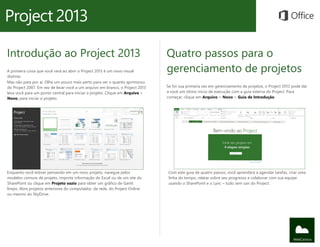 Introdução ao Project 2013
A primeira coisa que você verá ao abrir o Project 2013 é um novo visual
distinto.
Mas não para por aí. Olhe um pouco mais perto para ver o quanto aprimorou
do Project 2007. Em vez de levar você a um arquivo em branco, o Project 2013
leva você para um ponto central para iniciar o projeto. Clique em Arquivo >
Novo, para iniciar o projeto.
Quatro passos para o
gerenciamento de projetos
Se for sua primeira vez em gerenciamento de projetos, o Project 2013 pode dar
a você um ótimo início de execução com a guia interna do Project. Para
começar, clique em Arquivo > Novo > Guia de Introdução.
Enquanto você estiver pensando em um novo projeto, navegue pelos
modelos comuns de projeto, importe informação do Excel ou de um site do
SharePoint ou clique em Projeto vazio para obter um gráfico de Gantt
limpo. Abra projetos anteriores do computador, da rede, do Project Online
ou mesmo do SkyDrive.
Com este guia de quatro passos, você aprenderá a agendar tarefas, criar uma
linha do tempo, relatar sobre seu progresso e colaborar com sua equipe
usando o SharePoint e o Lync – tudo sem sair do Project.
 